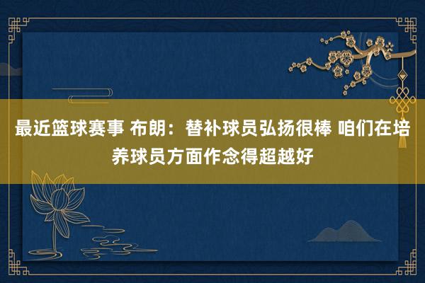 最近篮球赛事 布朗：替补球员弘扬很棒 咱们在培养球员方面作念得超越好