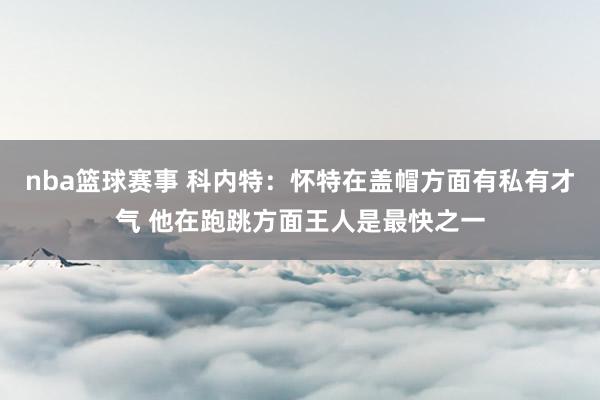 nba篮球赛事 科内特：怀特在盖帽方面有私有才气 他在跑跳方面王人是最快之一