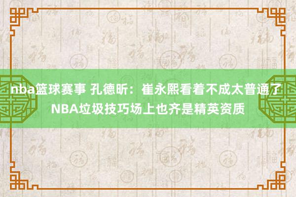 nba篮球赛事 孔德昕：崔永熙看着不成太普通了 NBA垃圾技巧场上也齐是精英资质