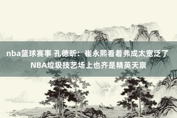 nba篮球赛事 孔德昕：崔永熙看着弗成太宽泛了 NBA垃圾技艺场上也齐是精英天禀