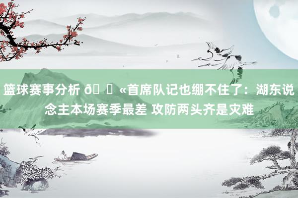 篮球赛事分析 😫首席队记也绷不住了：湖东说念主本场赛季最差 攻防两头齐是灾难