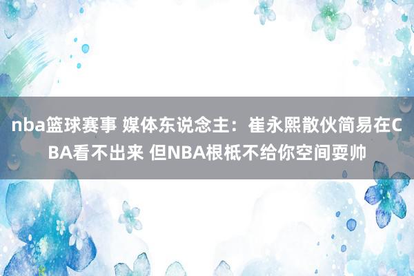 nba篮球赛事 媒体东说念主：崔永熙散伙简易在CBA看不出来 但NBA根柢不给你空间耍帅