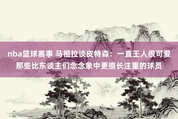 nba篮球赛事 马祖拉谈皮特森：一直王人很可爱那些比东谈主们念念象中更擅长注重的球员