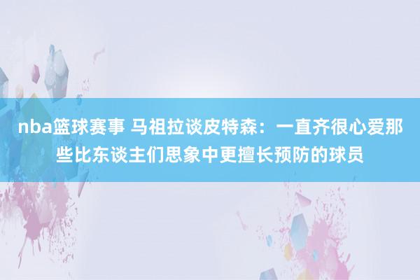 nba篮球赛事 马祖拉谈皮特森：一直齐很心爱那些比东谈主们思象中更擅长预防的球员