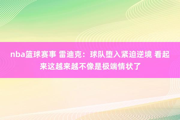 nba篮球赛事 雷迪克：球队堕入紧迫逆境 看起来这越来越不像是极端情状了