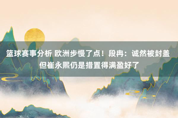 篮球赛事分析 欧洲步慢了点！段冉：诚然被封盖 但崔永熙仍是措置得满盈好了