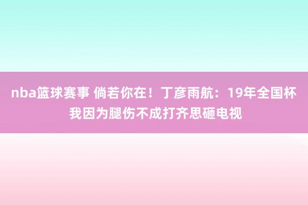 nba篮球赛事 倘若你在！丁彦雨航：19年全国杯 我因为腿伤不成打齐思砸电视