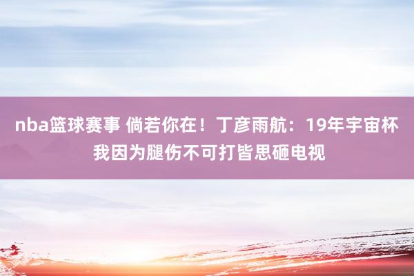 nba篮球赛事 倘若你在！丁彦雨航：19年宇宙杯 我因为腿伤不可打皆思砸电视