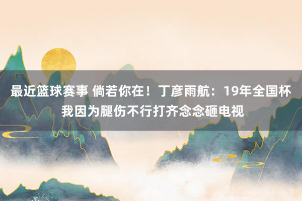 最近篮球赛事 倘若你在！丁彦雨航：19年全国杯 我因为腿伤不行打齐念念砸电视