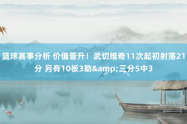 篮球赛事分析 价值晋升！武切维奇11次起初射落21分 另有10板3助&三分5中3