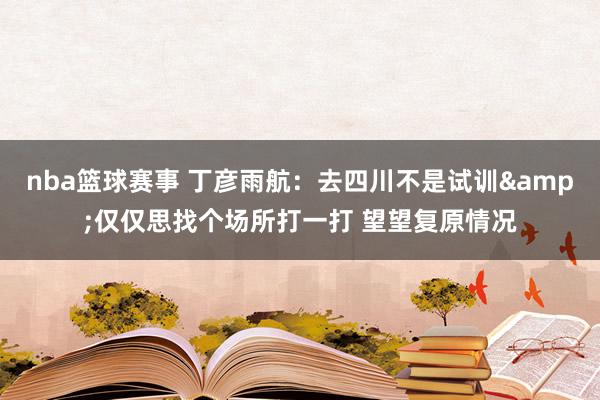 nba篮球赛事 丁彦雨航：去四川不是试训&仅仅思找个场所打一打 望望复原情况