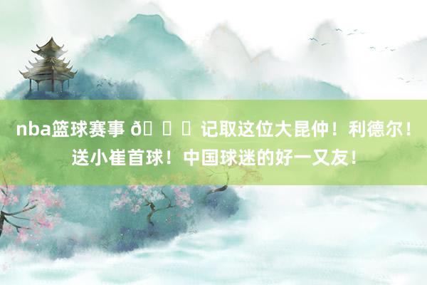 nba篮球赛事 😁记取这位大昆仲！利德尔！送小崔首球！中国球迷的好一又友！