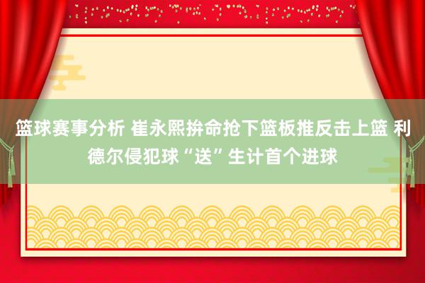 篮球赛事分析 崔永熙拚命抢下篮板推反击上篮 利德尔侵犯球“送”生计首个进球