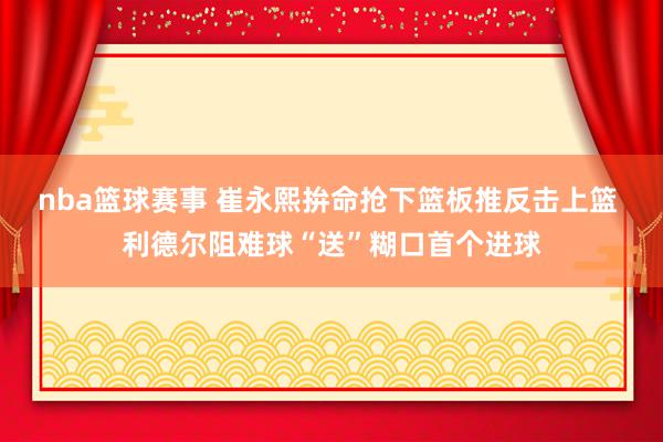 nba篮球赛事 崔永熙拚命抢下篮板推反击上篮 利德尔阻难球“送”糊口首个进球