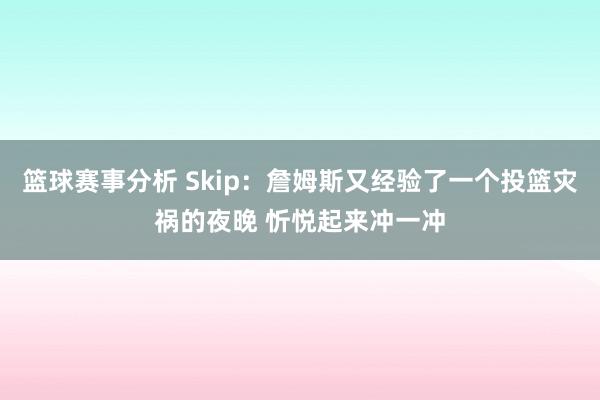 篮球赛事分析 Skip：詹姆斯又经验了一个投篮灾祸的夜晚 忻悦起来冲一冲