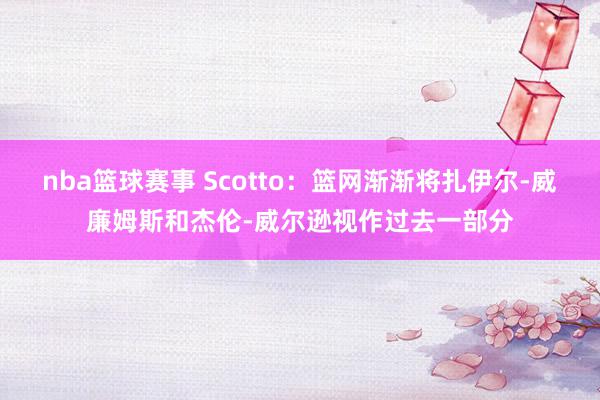 nba篮球赛事 Scotto：篮网渐渐将扎伊尔-威廉姆斯和杰伦-威尔逊视作过去一部分