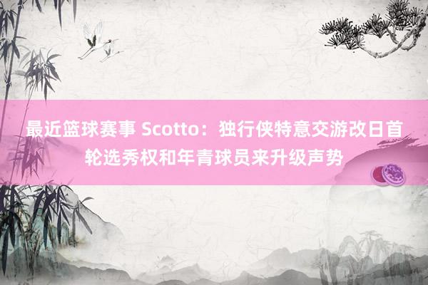 最近篮球赛事 Scotto：独行侠特意交游改日首轮选秀权和年青球员来升级声势