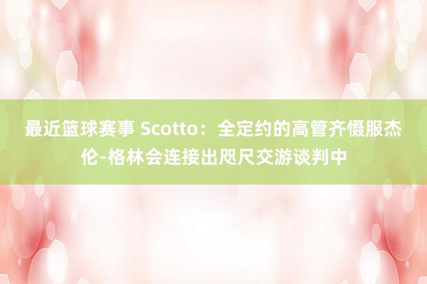 最近篮球赛事 Scotto：全定约的高管齐慑服杰伦-格林会连接出咫尺交游谈判中