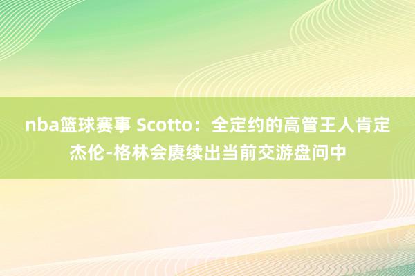 nba篮球赛事 Scotto：全定约的高管王人肯定杰伦-格林会赓续出当前交游盘问中