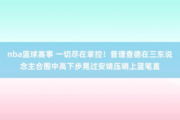 nba篮球赛事 一切尽在掌控！普理查德在三东说念主合围中高下步晃过安靖压哨上篮笔直