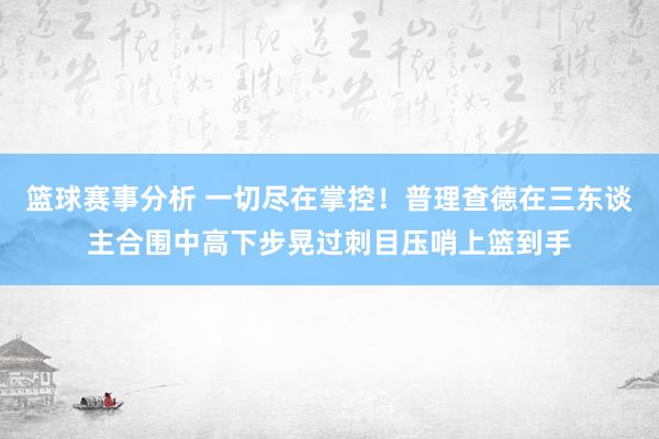 篮球赛事分析 一切尽在掌控！普理查德在三东谈主合围中高下步晃过刺目压哨上篮到手