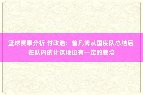 篮球赛事分析 付政浩：曾凡博从国度队总结后 在队内的计谋地位有一定的栽培