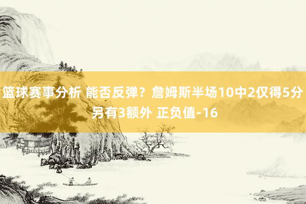 篮球赛事分析 能否反弹？詹姆斯半场10中2仅得5分 另有3额外 正负值-16