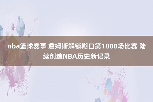 nba篮球赛事 詹姆斯解锁糊口第1800场比赛 陆续创造NBA历史新记录