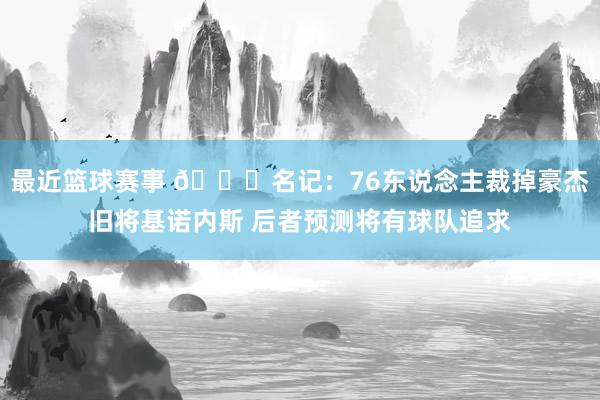 最近篮球赛事 👀名记：76东说念主裁掉豪杰旧将基诺内斯 后者预测将有球队追求