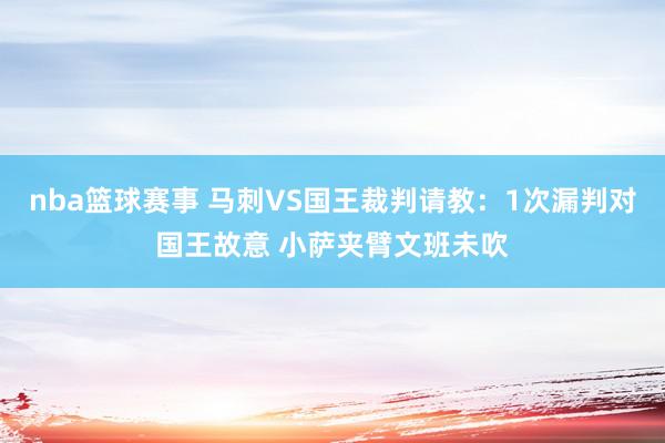 nba篮球赛事 马刺VS国王裁判请教：1次漏判对国王故意 小萨夹臂文班未吹