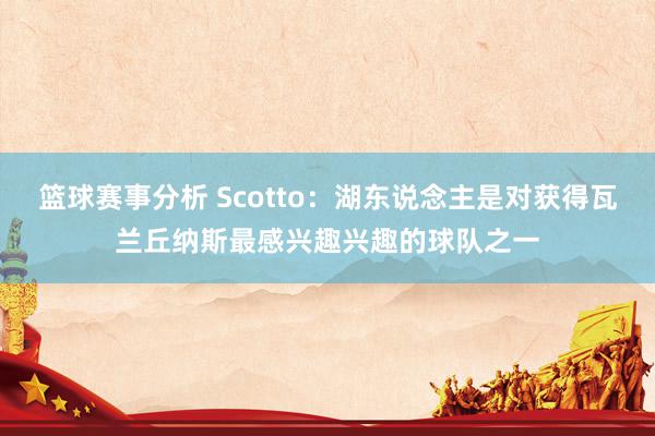 篮球赛事分析 Scotto：湖东说念主是对获得瓦兰丘纳斯最感兴趣兴趣的球队之一