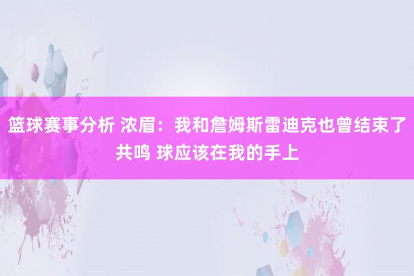 篮球赛事分析 浓眉：我和詹姆斯雷迪克也曾结束了共鸣 球应该在我的手上