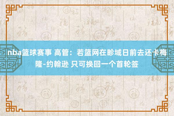 nba篮球赛事 高管：若篮网在畛域日前去还卡梅隆-约翰逊 只可换回一个首轮签