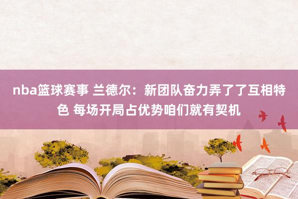 nba篮球赛事 兰德尔：新团队奋力弄了了互相特色 每场开局占优势咱们就有契机