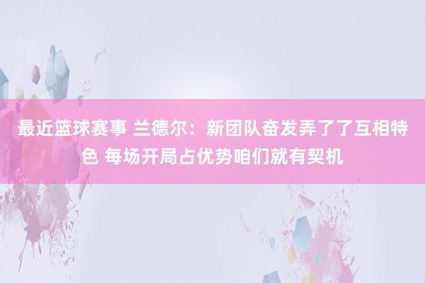 最近篮球赛事 兰德尔：新团队奋发弄了了互相特色 每场开局占优势咱们就有契机