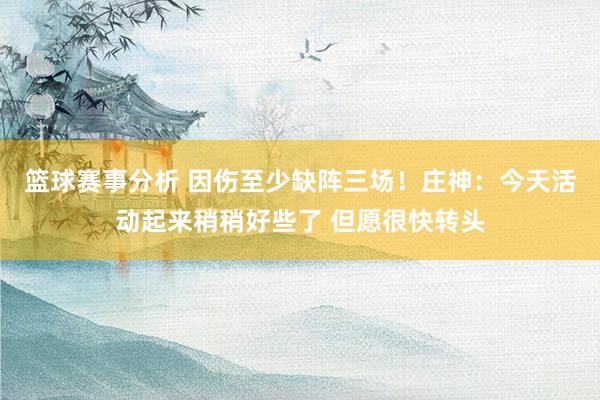 篮球赛事分析 因伤至少缺阵三场！庄神：今天活动起来稍稍好些了 但愿很快转头