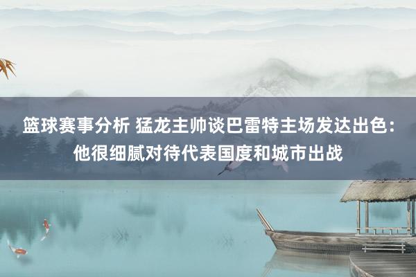 篮球赛事分析 猛龙主帅谈巴雷特主场发达出色：他很细腻对待代表国度和城市出战